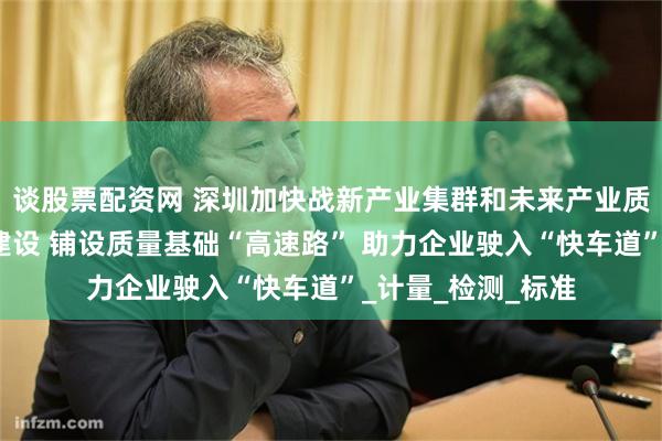 谈股票配资网 深圳加快战新产业集群和未来产业质量基础设施体系建设 铺设质量基础“高速路” 助力企业驶入“快车道”_计量_检测_标准