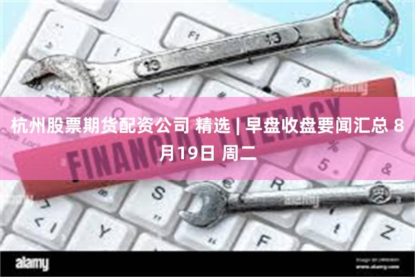 杭州股票期货配资公司 精选 | 早盘收盘要闻汇总 8月19日 周二