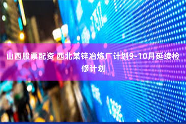 山西股票配资 西北某锌冶炼厂计划9-10月延续检修计划