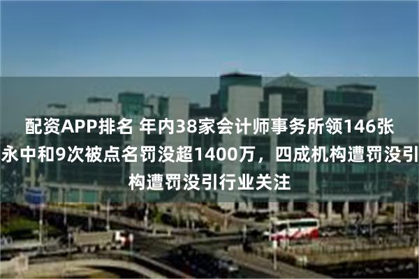 配资APP排名 年内38家会计师事务所领146张罚单：信永中和9次被点名罚没超1400万，四成机构遭罚没引行业关注