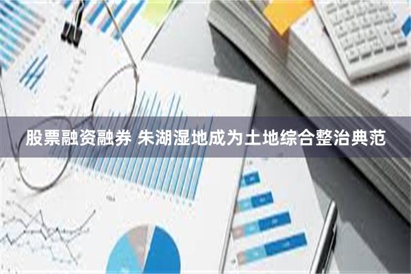 股票融资融券 朱湖湿地成为土地综合整治典范