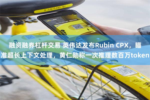 融资融券杠杆交易 英伟达发布Rubin CPX，瞄准超长上下文处理，黄仁勋称一次推理数百万token