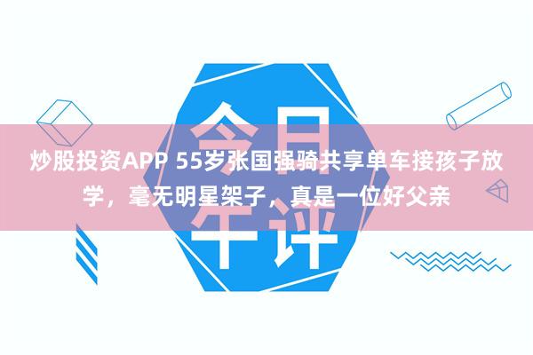 炒股投资APP 55岁张国强骑共享单车接孩子放学，毫无明星架子，真是一位好父亲