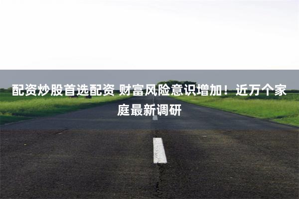 配资炒股首选配资 财富风险意识增加！近万个家庭最新调研