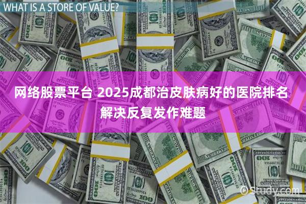 网络股票平台 2025成都治皮肤病好的医院排名 解决反复发作难题