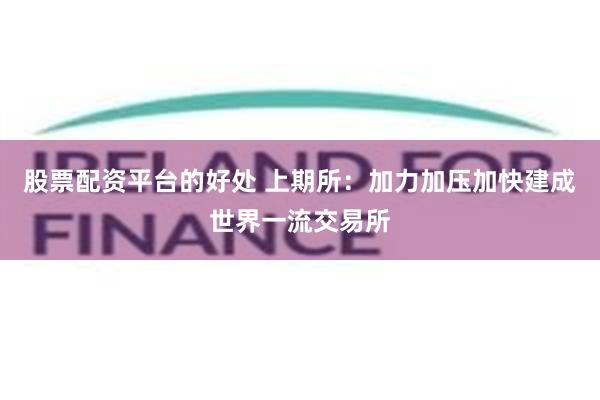 股票配资平台的好处 上期所：加力加压加快建成世界一流交易所