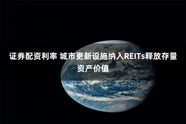 证券配资利率 城市更新设施纳入REITs释放存量资产价值