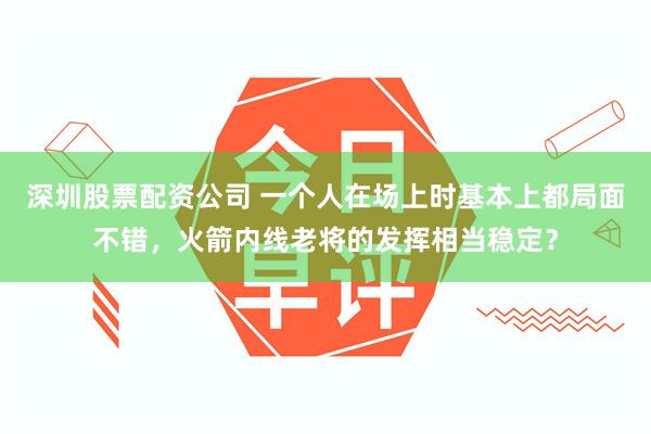 深圳股票配资公司 一个人在场上时基本上都局面不错，火箭内线老将的发挥相当稳定？
