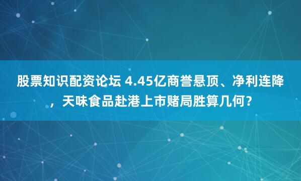 股票知识配资论坛 4.45亿商誉悬顶、净利连降，天味食品赴港上市赌局胜算几何？