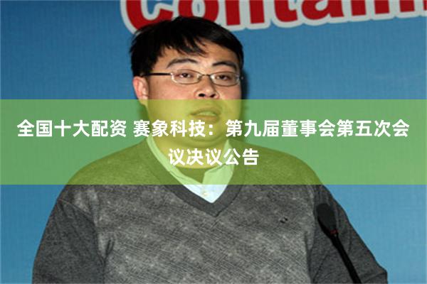 全国十大配资 赛象科技：第九届董事会第五次会议决议公告