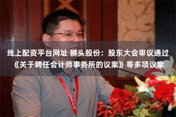 线上配资平台网址 狮头股份：股东大会审议通过《关于聘任会计师事务所的议案》等多项议案